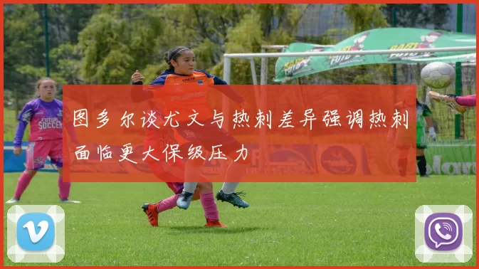 图多尔谈尤文与热刺差异强调热刺面临更大保级压力