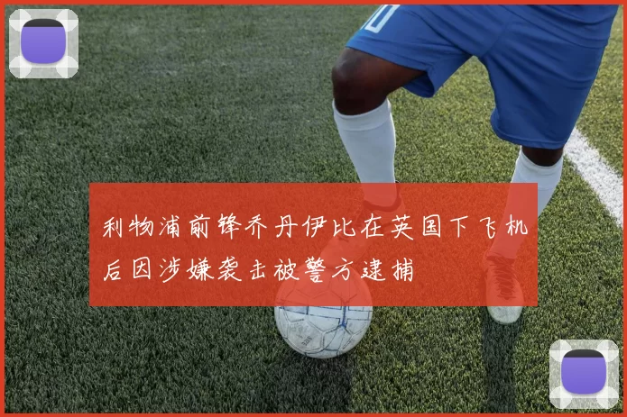 利物浦前锋乔丹伊比在英国下飞机后因涉嫌袭击被警方逮捕