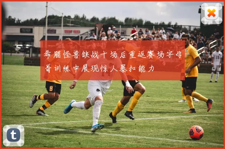 希腊怪兽缺战十场后重返赛场字母哥训练中展现惊人暴扣能力
