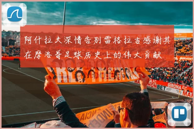 阿什拉夫深情告别雷格拉吉感谢其在摩洛哥足球历史上的伟大贡献