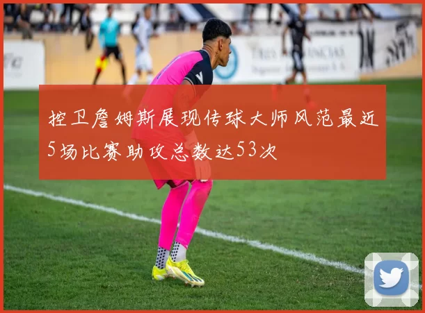 控卫詹姆斯展现传球大师风范最近5场比赛助攻总数达53次